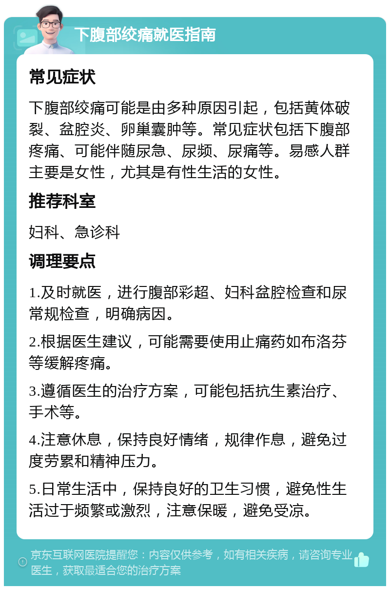 下腹部绞痛就医指南 常见症状 下腹部绞痛可能是由多种原因引起，包括黄体破裂、盆腔炎、卵巢囊肿等。常见症状包括下腹部疼痛、可能伴随尿急、尿频、尿痛等。易感人群主要是女性，尤其是有性生活的女性。 推荐科室 妇科、急诊科 调理要点 1.及时就医，进行腹部彩超、妇科盆腔检查和尿常规检查，明确病因。 2.根据医生建议，可能需要使用止痛药如布洛芬等缓解疼痛。 3.遵循医生的治疗方案，可能包括抗生素治疗、手术等。 4.注意休息，保持良好情绪，规律作息，避免过度劳累和精神压力。 5.日常生活中，保持良好的卫生习惯，避免性生活过于频繁或激烈，注意保暖，避免受凉。