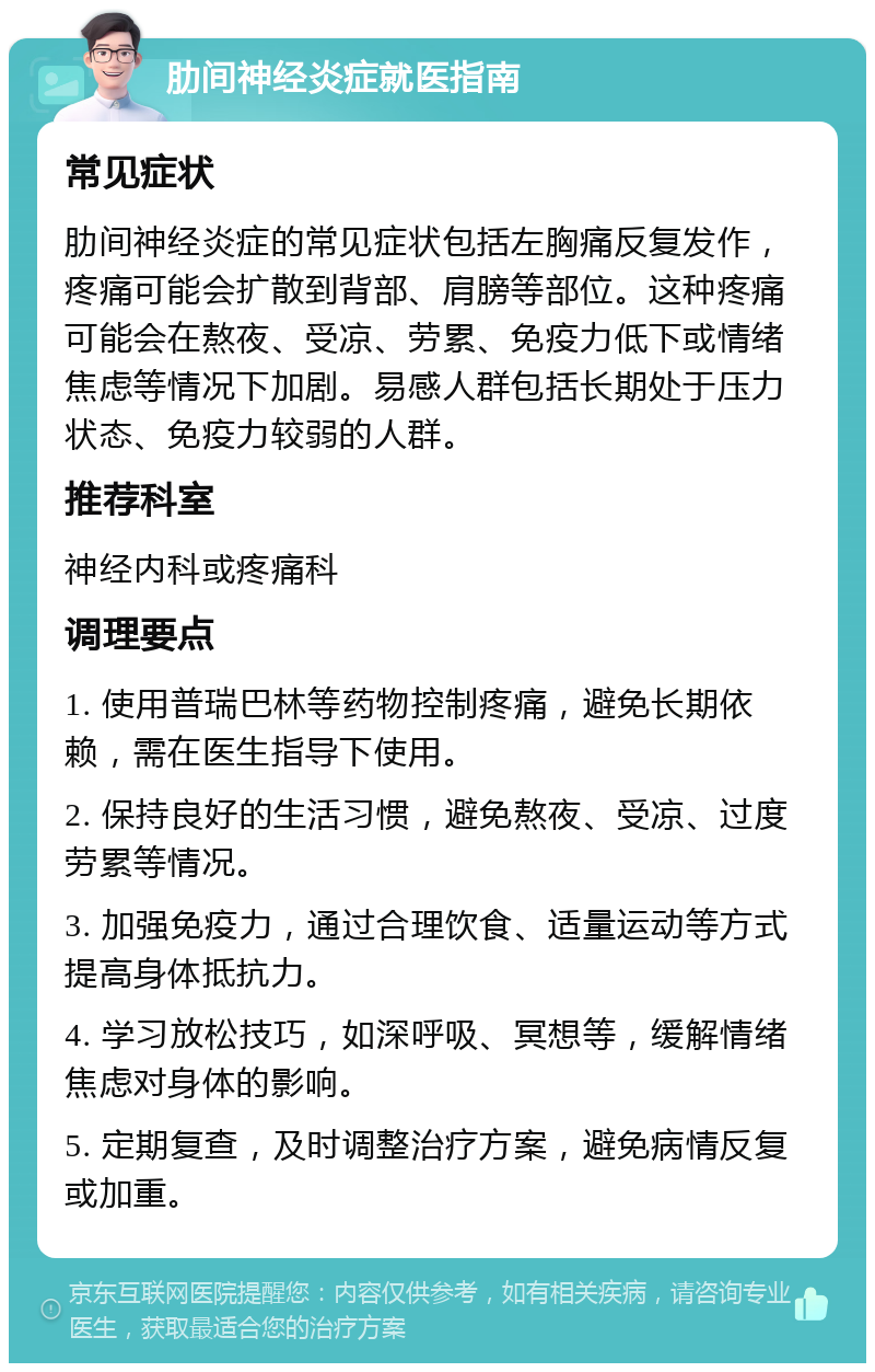 肋间神经炎症就医指南 常见症状 肋间神经炎症的常见症状包括左胸痛反复发作，疼痛可能会扩散到背部、肩膀等部位。这种疼痛可能会在熬夜、受凉、劳累、免疫力低下或情绪焦虑等情况下加剧。易感人群包括长期处于压力状态、免疫力较弱的人群。 推荐科室 神经内科或疼痛科 调理要点 1. 使用普瑞巴林等药物控制疼痛，避免长期依赖，需在医生指导下使用。 2. 保持良好的生活习惯，避免熬夜、受凉、过度劳累等情况。 3. 加强免疫力，通过合理饮食、适量运动等方式提高身体抵抗力。 4. 学习放松技巧，如深呼吸、冥想等，缓解情绪焦虑对身体的影响。 5. 定期复查，及时调整治疗方案，避免病情反复或加重。