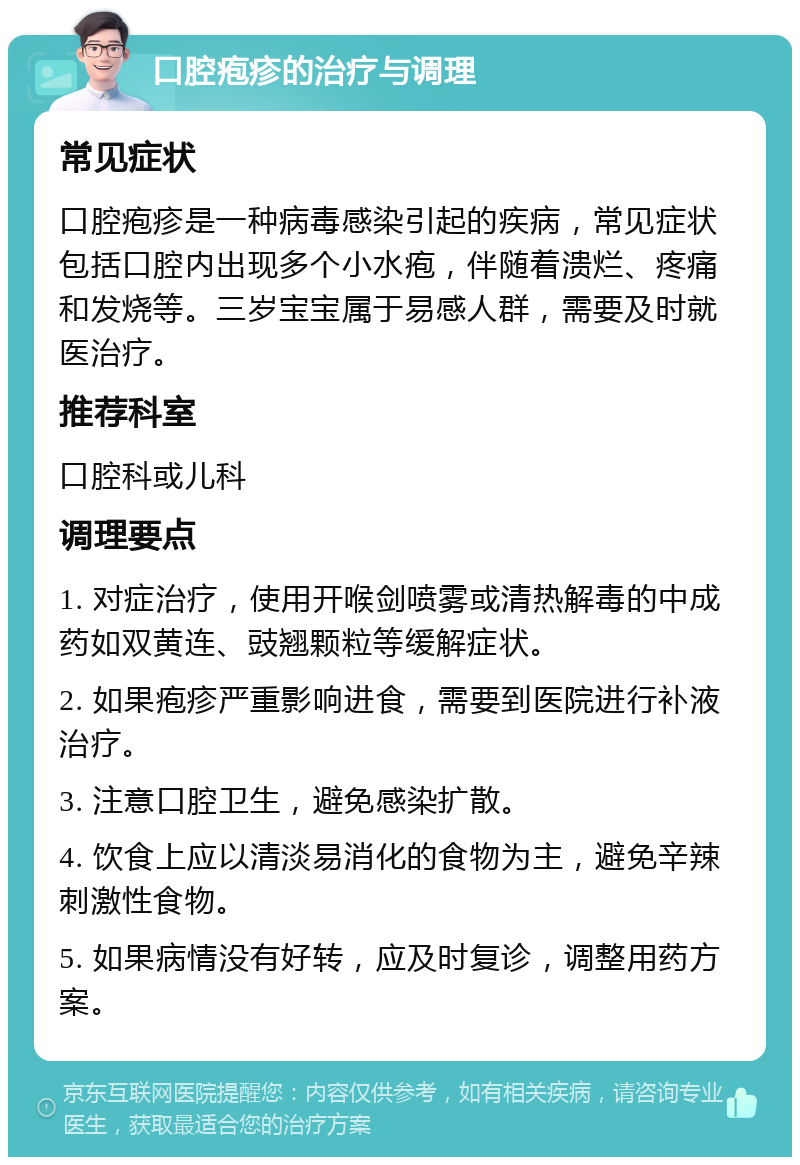 口腔疱疹的治疗与调理 常见症状 口腔疱疹是一种病毒感染引起的疾病，常见症状包括口腔内出现多个小水疱，伴随着溃烂、疼痛和发烧等。三岁宝宝属于易感人群，需要及时就医治疗。 推荐科室 口腔科或儿科 调理要点 1. 对症治疗，使用开喉剑喷雾或清热解毒的中成药如双黄连、豉翘颗粒等缓解症状。 2. 如果疱疹严重影响进食，需要到医院进行补液治疗。 3. 注意口腔卫生，避免感染扩散。 4. 饮食上应以清淡易消化的食物为主，避免辛辣刺激性食物。 5. 如果病情没有好转，应及时复诊，调整用药方案。