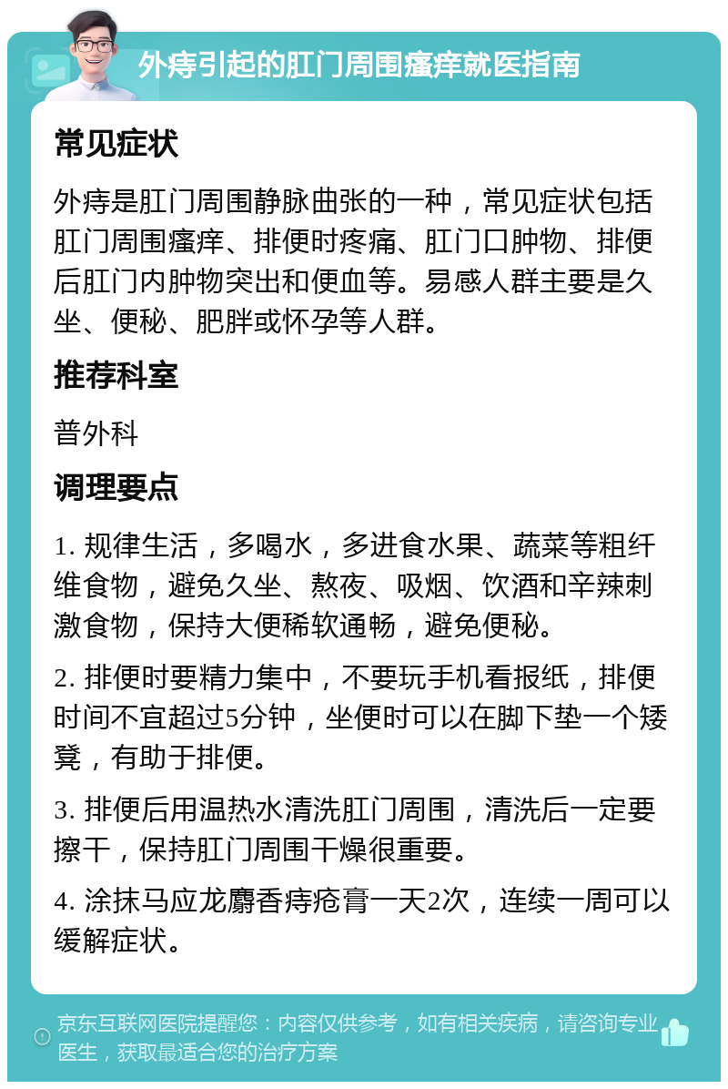 外痔引起的肛门周围瘙痒就医指南 常见症状 外痔是肛门周围静脉曲张的一种，常见症状包括肛门周围瘙痒、排便时疼痛、肛门口肿物、排便后肛门内肿物突出和便血等。易感人群主要是久坐、便秘、肥胖或怀孕等人群。 推荐科室 普外科 调理要点 1. 规律生活，多喝水，多进食水果、蔬菜等粗纤维食物，避免久坐、熬夜、吸烟、饮酒和辛辣刺激食物，保持大便稀软通畅，避免便秘。 2. 排便时要精力集中，不要玩手机看报纸，排便时间不宜超过5分钟，坐便时可以在脚下垫一个矮凳，有助于排便。 3. 排便后用温热水清洗肛门周围，清洗后一定要擦干，保持肛门周围干燥很重要。 4. 涂抹马应龙麝香痔疮膏一天2次，连续一周可以缓解症状。