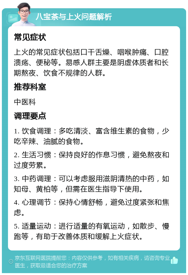 八宝茶与上火问题解析 常见症状 上火的常见症状包括口干舌燥、咽喉肿痛、口腔溃疡、便秘等。易感人群主要是阴虚体质者和长期熬夜、饮食不规律的人群。 推荐科室 中医科 调理要点 1. 饮食调理：多吃清淡、富含维生素的食物，少吃辛辣、油腻的食物。 2. 生活习惯：保持良好的作息习惯，避免熬夜和过度劳累。 3. 中药调理：可以考虑服用滋阴清热的中药，如知母、黄柏等，但需在医生指导下使用。 4. 心理调节：保持心情舒畅，避免过度紧张和焦虑。 5. 适量运动：进行适量的有氧运动，如散步、慢跑等，有助于改善体质和缓解上火症状。