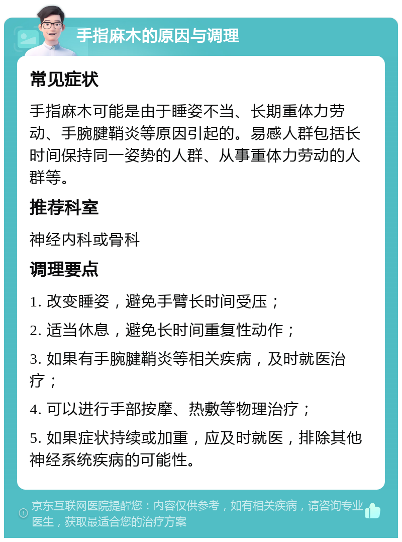 手指麻木的原因与调理 常见症状 手指麻木可能是由于睡姿不当、长期重体力劳动、手腕腱鞘炎等原因引起的。易感人群包括长时间保持同一姿势的人群、从事重体力劳动的人群等。 推荐科室 神经内科或骨科 调理要点 1. 改变睡姿，避免手臂长时间受压； 2. 适当休息，避免长时间重复性动作； 3. 如果有手腕腱鞘炎等相关疾病，及时就医治疗； 4. 可以进行手部按摩、热敷等物理治疗； 5. 如果症状持续或加重，应及时就医，排除其他神经系统疾病的可能性。