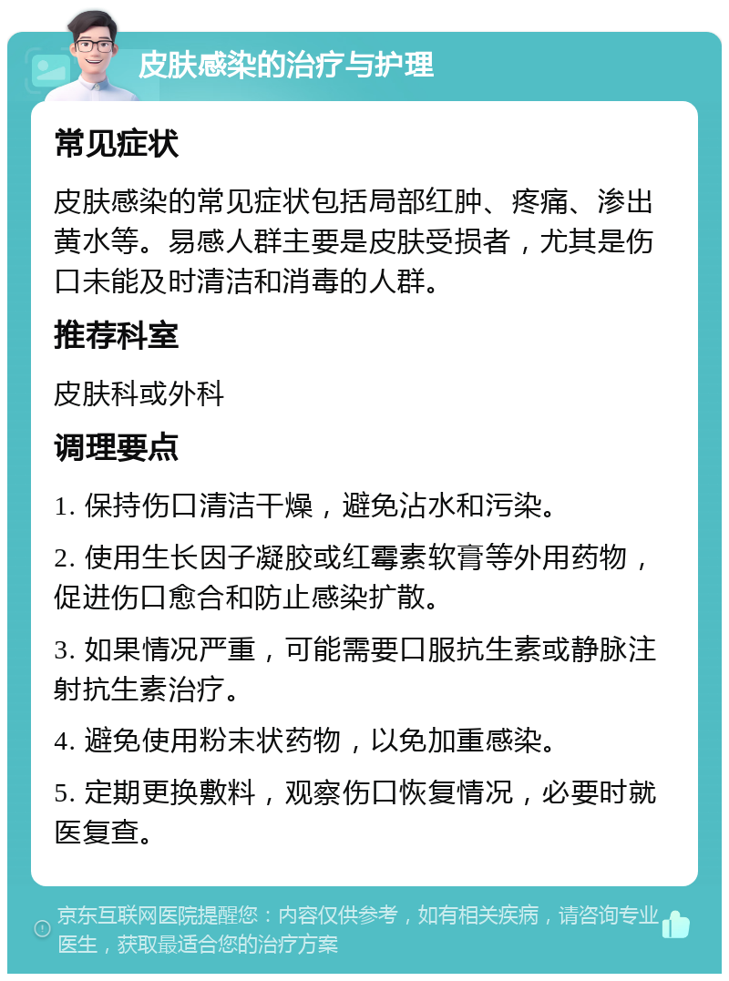 皮肤感染的治疗与护理 常见症状 皮肤感染的常见症状包括局部红肿、疼痛、渗出黄水等。易感人群主要是皮肤受损者，尤其是伤口未能及时清洁和消毒的人群。 推荐科室 皮肤科或外科 调理要点 1. 保持伤口清洁干燥，避免沾水和污染。 2. 使用生长因子凝胶或红霉素软膏等外用药物，促进伤口愈合和防止感染扩散。 3. 如果情况严重，可能需要口服抗生素或静脉注射抗生素治疗。 4. 避免使用粉末状药物，以免加重感染。 5. 定期更换敷料，观察伤口恢复情况，必要时就医复查。