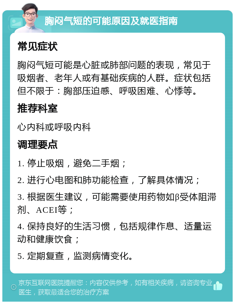 胸闷气短的可能原因及就医指南 常见症状 胸闷气短可能是心脏或肺部问题的表现，常见于吸烟者、老年人或有基础疾病的人群。症状包括但不限于：胸部压迫感、呼吸困难、心悸等。 推荐科室 心内科或呼吸内科 调理要点 1. 停止吸烟，避免二手烟； 2. 进行心电图和肺功能检查，了解具体情况； 3. 根据医生建议，可能需要使用药物如β受体阻滞剂、ACEI等； 4. 保持良好的生活习惯，包括规律作息、适量运动和健康饮食； 5. 定期复查，监测病情变化。