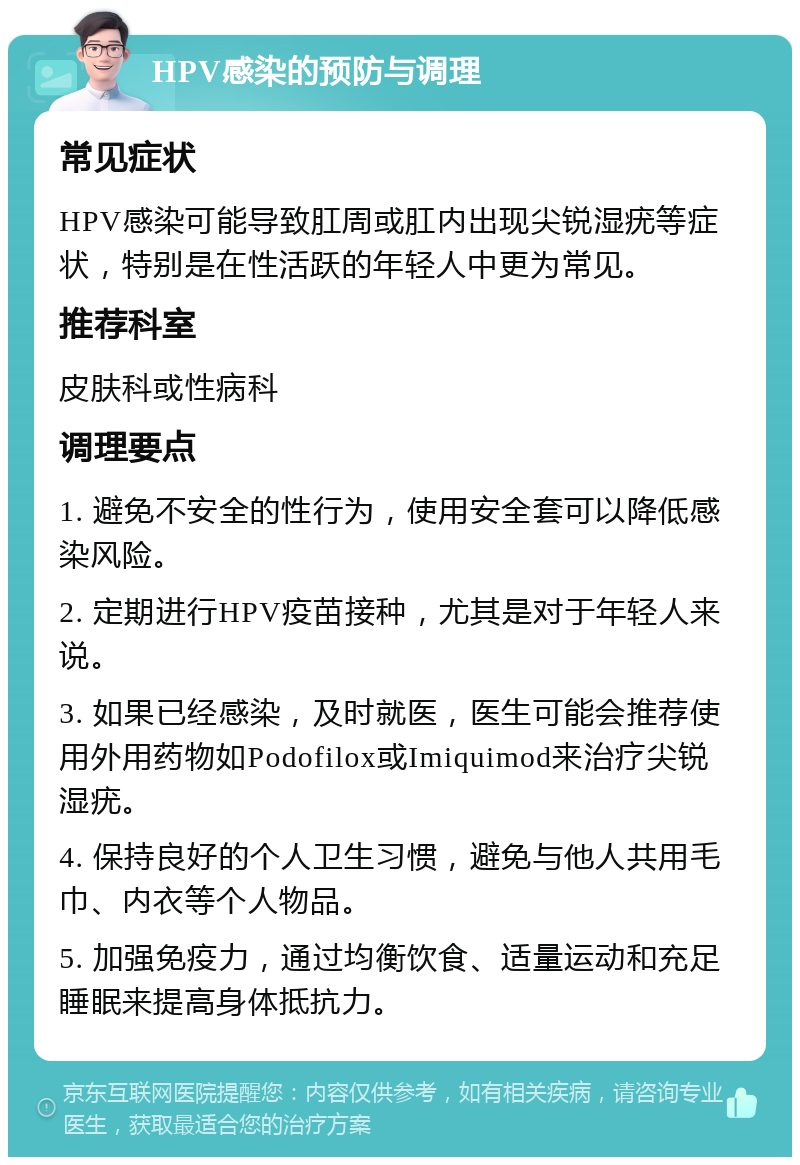 HPV感染的预防与调理 常见症状 HPV感染可能导致肛周或肛内出现尖锐湿疣等症状，特别是在性活跃的年轻人中更为常见。 推荐科室 皮肤科或性病科 调理要点 1. 避免不安全的性行为，使用安全套可以降低感染风险。 2. 定期进行HPV疫苗接种，尤其是对于年轻人来说。 3. 如果已经感染，及时就医，医生可能会推荐使用外用药物如Podofilox或Imiquimod来治疗尖锐湿疣。 4. 保持良好的个人卫生习惯，避免与他人共用毛巾、内衣等个人物品。 5. 加强免疫力，通过均衡饮食、适量运动和充足睡眠来提高身体抵抗力。