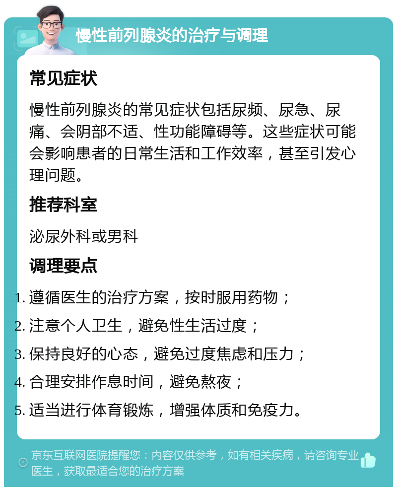 慢性前列腺炎的治疗与调理 常见症状 慢性前列腺炎的常见症状包括尿频、尿急、尿痛、会阴部不适、性功能障碍等。这些症状可能会影响患者的日常生活和工作效率，甚至引发心理问题。 推荐科室 泌尿外科或男科 调理要点 遵循医生的治疗方案，按时服用药物； 注意个人卫生，避免性生活过度； 保持良好的心态，避免过度焦虑和压力； 合理安排作息时间，避免熬夜； 适当进行体育锻炼，增强体质和免疫力。