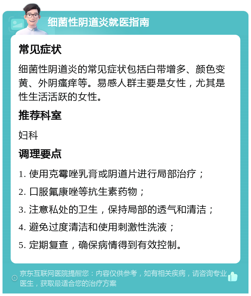 细菌性阴道炎就医指南 常见症状 细菌性阴道炎的常见症状包括白带增多、颜色变黄、外阴瘙痒等。易感人群主要是女性，尤其是性生活活跃的女性。 推荐科室 妇科 调理要点 1. 使用克霉唑乳膏或阴道片进行局部治疗； 2. 口服氟康唑等抗生素药物； 3. 注意私处的卫生，保持局部的透气和清洁； 4. 避免过度清洁和使用刺激性洗液； 5. 定期复查，确保病情得到有效控制。