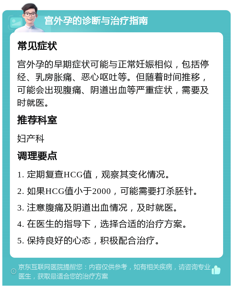 宫外孕的诊断与治疗指南 常见症状 宫外孕的早期症状可能与正常妊娠相似，包括停经、乳房胀痛、恶心呕吐等。但随着时间推移，可能会出现腹痛、阴道出血等严重症状，需要及时就医。 推荐科室 妇产科 调理要点 1. 定期复查HCG值，观察其变化情况。 2. 如果HCG值小于2000，可能需要打杀胚针。 3. 注意腹痛及阴道出血情况，及时就医。 4. 在医生的指导下，选择合适的治疗方案。 5. 保持良好的心态，积极配合治疗。