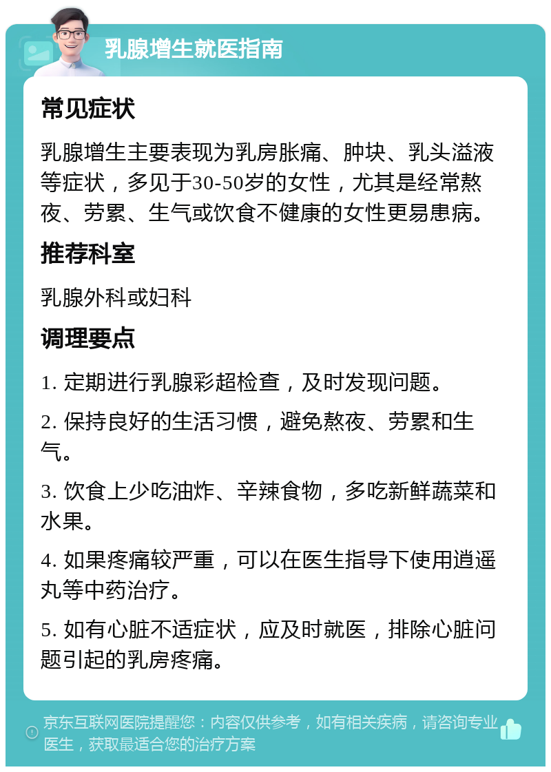 乳腺增生就医指南 常见症状 乳腺增生主要表现为乳房胀痛、肿块、乳头溢液等症状，多见于30-50岁的女性，尤其是经常熬夜、劳累、生气或饮食不健康的女性更易患病。 推荐科室 乳腺外科或妇科 调理要点 1. 定期进行乳腺彩超检查，及时发现问题。 2. 保持良好的生活习惯，避免熬夜、劳累和生气。 3. 饮食上少吃油炸、辛辣食物，多吃新鲜蔬菜和水果。 4. 如果疼痛较严重，可以在医生指导下使用逍遥丸等中药治疗。 5. 如有心脏不适症状，应及时就医，排除心脏问题引起的乳房疼痛。