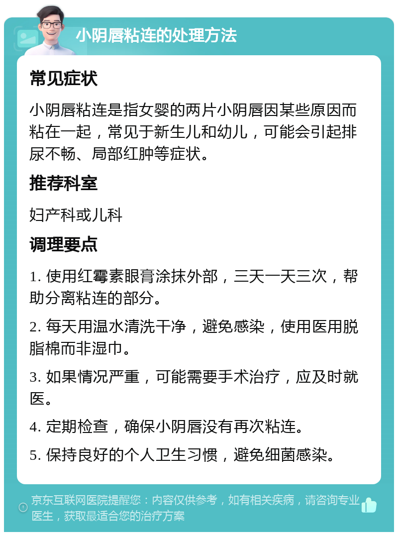 小阴唇粘连的处理方法 常见症状 小阴唇粘连是指女婴的两片小阴唇因某些原因而粘在一起，常见于新生儿和幼儿，可能会引起排尿不畅、局部红肿等症状。 推荐科室 妇产科或儿科 调理要点 1. 使用红霉素眼膏涂抹外部，三天一天三次，帮助分离粘连的部分。 2. 每天用温水清洗干净，避免感染，使用医用脱脂棉而非湿巾。 3. 如果情况严重，可能需要手术治疗，应及时就医。 4. 定期检查，确保小阴唇没有再次粘连。 5. 保持良好的个人卫生习惯，避免细菌感染。