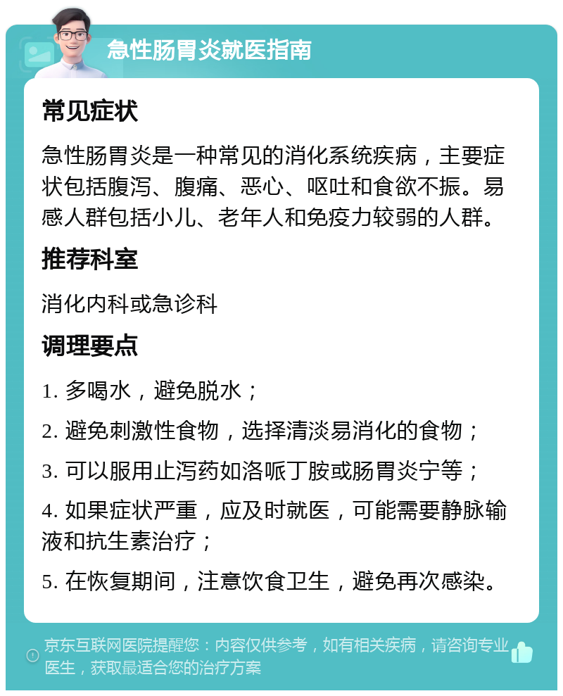 急性肠胃炎就医指南 常见症状 急性肠胃炎是一种常见的消化系统疾病，主要症状包括腹泻、腹痛、恶心、呕吐和食欲不振。易感人群包括小儿、老年人和免疫力较弱的人群。 推荐科室 消化内科或急诊科 调理要点 1. 多喝水，避免脱水； 2. 避免刺激性食物，选择清淡易消化的食物； 3. 可以服用止泻药如洛哌丁胺或肠胃炎宁等； 4. 如果症状严重，应及时就医，可能需要静脉输液和抗生素治疗； 5. 在恢复期间，注意饮食卫生，避免再次感染。