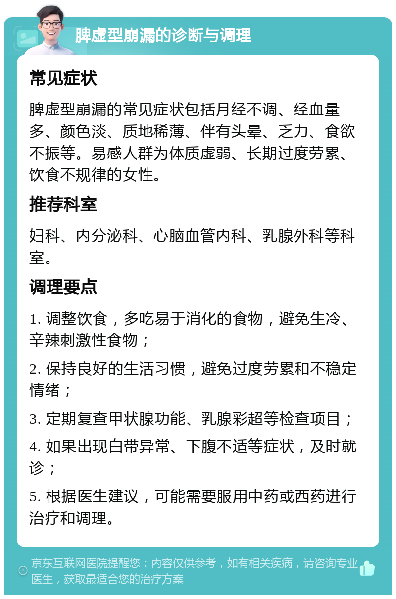 脾虚型崩漏的诊断与调理 常见症状 脾虚型崩漏的常见症状包括月经不调、经血量多、颜色淡、质地稀薄、伴有头晕、乏力、食欲不振等。易感人群为体质虚弱、长期过度劳累、饮食不规律的女性。 推荐科室 妇科、内分泌科、心脑血管内科、乳腺外科等科室。 调理要点 1. 调整饮食，多吃易于消化的食物，避免生冷、辛辣刺激性食物； 2. 保持良好的生活习惯，避免过度劳累和不稳定情绪； 3. 定期复查甲状腺功能、乳腺彩超等检查项目； 4. 如果出现白带异常、下腹不适等症状，及时就诊； 5. 根据医生建议，可能需要服用中药或西药进行治疗和调理。