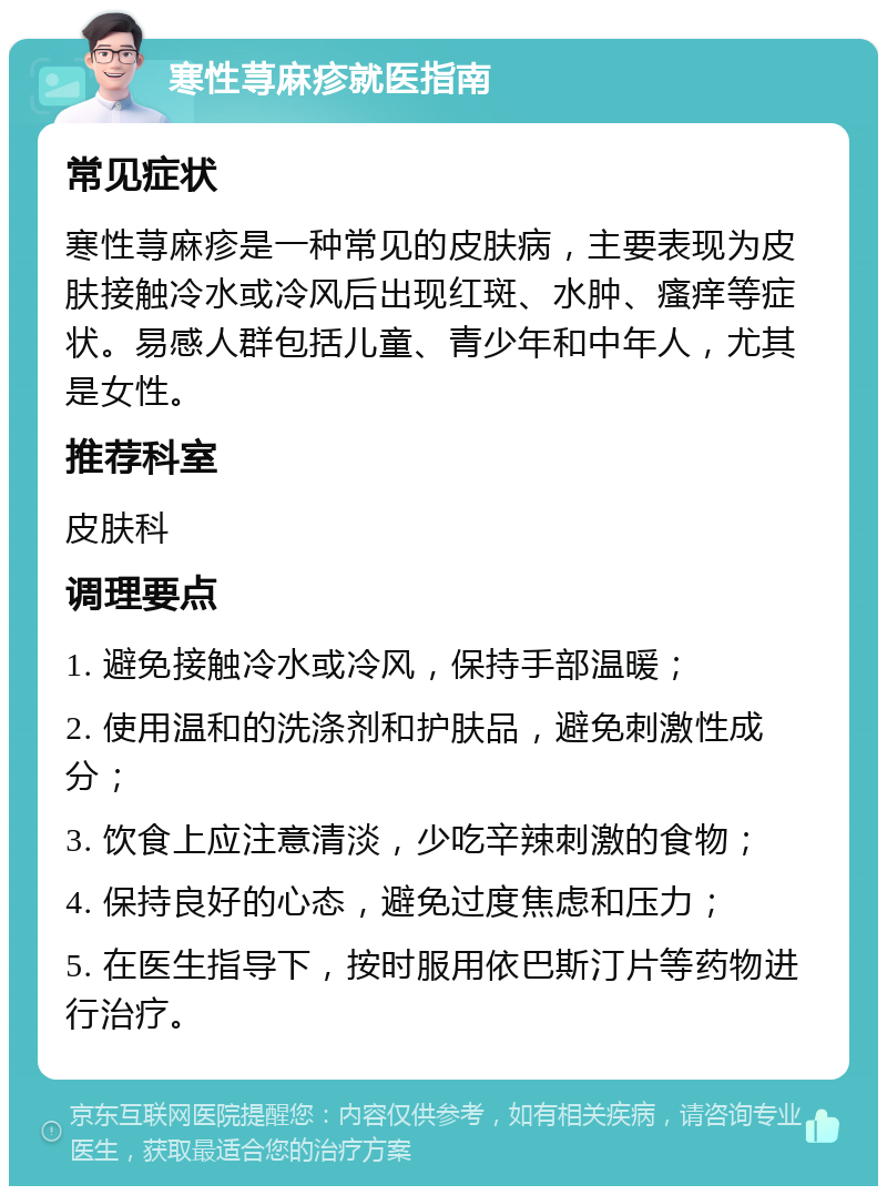 寒性荨麻疹就医指南 常见症状 寒性荨麻疹是一种常见的皮肤病，主要表现为皮肤接触冷水或冷风后出现红斑、水肿、瘙痒等症状。易感人群包括儿童、青少年和中年人，尤其是女性。 推荐科室 皮肤科 调理要点 1. 避免接触冷水或冷风，保持手部温暖； 2. 使用温和的洗涤剂和护肤品，避免刺激性成分； 3. 饮食上应注意清淡，少吃辛辣刺激的食物； 4. 保持良好的心态，避免过度焦虑和压力； 5. 在医生指导下，按时服用依巴斯汀片等药物进行治疗。