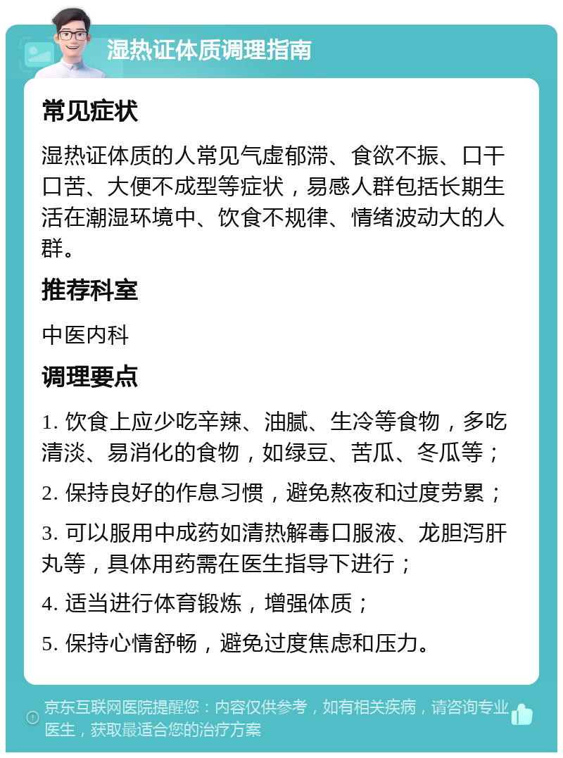 湿热证体质调理指南 常见症状 湿热证体质的人常见气虚郁滞、食欲不振、口干口苦、大便不成型等症状，易感人群包括长期生活在潮湿环境中、饮食不规律、情绪波动大的人群。 推荐科室 中医内科 调理要点 1. 饮食上应少吃辛辣、油腻、生冷等食物，多吃清淡、易消化的食物，如绿豆、苦瓜、冬瓜等； 2. 保持良好的作息习惯，避免熬夜和过度劳累； 3. 可以服用中成药如清热解毒口服液、龙胆泻肝丸等，具体用药需在医生指导下进行； 4. 适当进行体育锻炼，增强体质； 5. 保持心情舒畅，避免过度焦虑和压力。