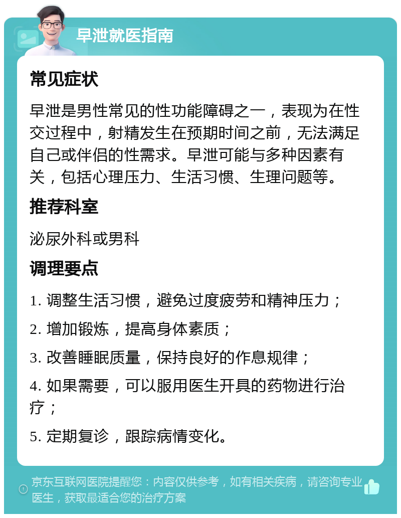 早泄就医指南 常见症状 早泄是男性常见的性功能障碍之一，表现为在性交过程中，射精发生在预期时间之前，无法满足自己或伴侣的性需求。早泄可能与多种因素有关，包括心理压力、生活习惯、生理问题等。 推荐科室 泌尿外科或男科 调理要点 1. 调整生活习惯，避免过度疲劳和精神压力； 2. 增加锻炼，提高身体素质； 3. 改善睡眠质量，保持良好的作息规律； 4. 如果需要，可以服用医生开具的药物进行治疗； 5. 定期复诊，跟踪病情变化。