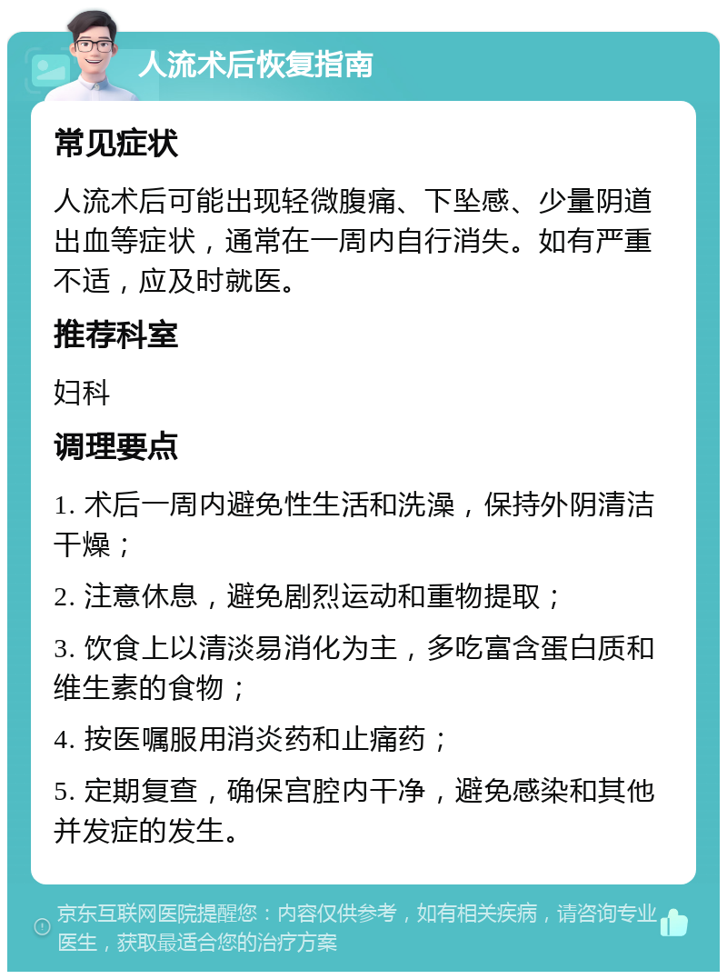 人流术后恢复指南 常见症状 人流术后可能出现轻微腹痛、下坠感、少量阴道出血等症状，通常在一周内自行消失。如有严重不适，应及时就医。 推荐科室 妇科 调理要点 1. 术后一周内避免性生活和洗澡，保持外阴清洁干燥； 2. 注意休息，避免剧烈运动和重物提取； 3. 饮食上以清淡易消化为主，多吃富含蛋白质和维生素的食物； 4. 按医嘱服用消炎药和止痛药； 5. 定期复查，确保宫腔内干净，避免感染和其他并发症的发生。