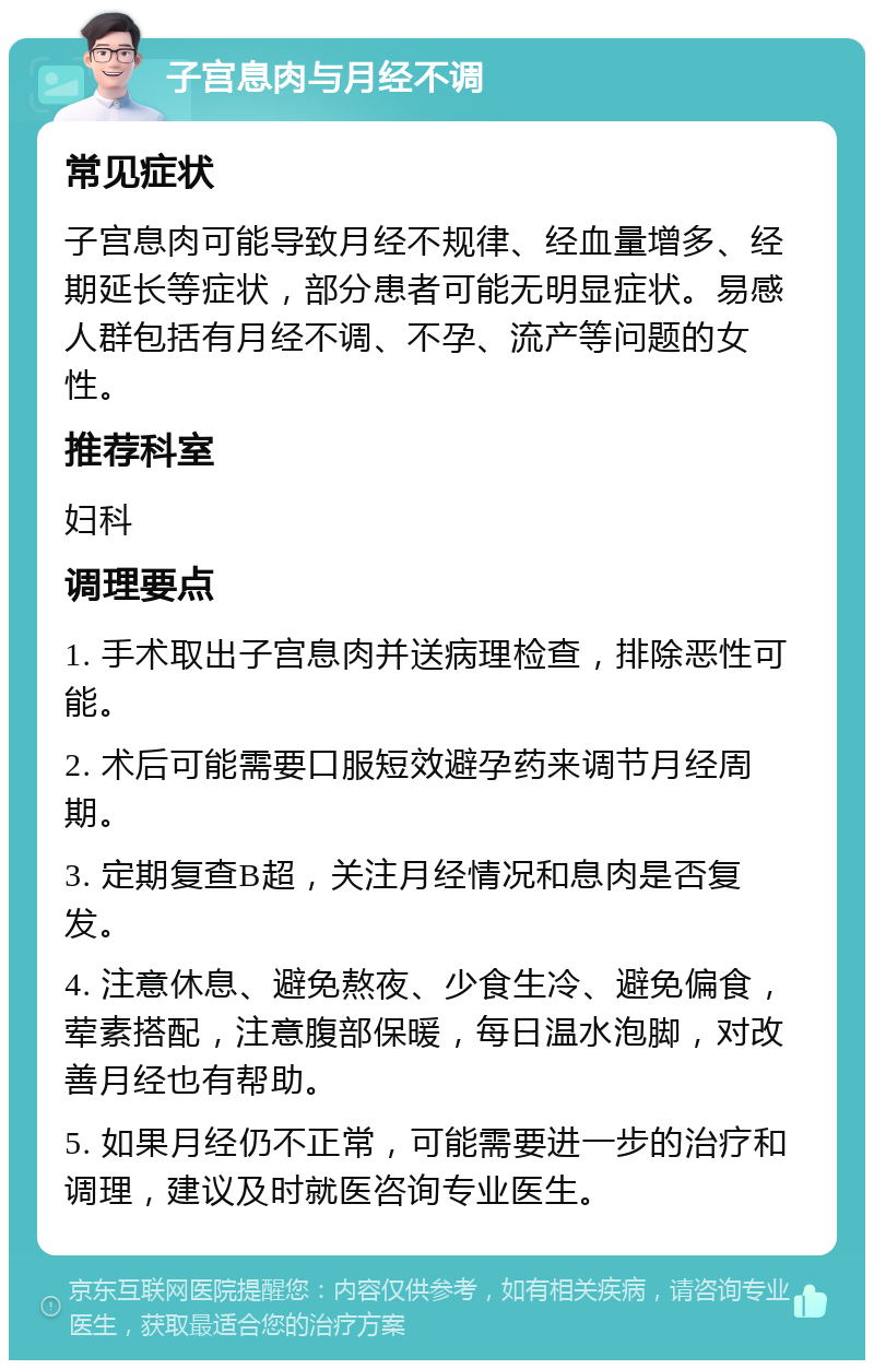 子宫息肉与月经不调 常见症状 子宫息肉可能导致月经不规律、经血量增多、经期延长等症状，部分患者可能无明显症状。易感人群包括有月经不调、不孕、流产等问题的女性。 推荐科室 妇科 调理要点 1. 手术取出子宫息肉并送病理检查，排除恶性可能。 2. 术后可能需要口服短效避孕药来调节月经周期。 3. 定期复查B超，关注月经情况和息肉是否复发。 4. 注意休息、避免熬夜、少食生冷、避免偏食，荤素搭配，注意腹部保暖，每日温水泡脚，对改善月经也有帮助。 5. 如果月经仍不正常，可能需要进一步的治疗和调理，建议及时就医咨询专业医生。