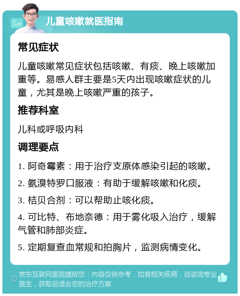 儿童咳嗽就医指南 常见症状 儿童咳嗽常见症状包括咳嗽、有痰、晚上咳嗽加重等。易感人群主要是5天内出现咳嗽症状的儿童，尤其是晚上咳嗽严重的孩子。 推荐科室 儿科或呼吸内科 调理要点 1. 阿奇霉素：用于治疗支原体感染引起的咳嗽。 2. 氨溴特罗口服液：有助于缓解咳嗽和化痰。 3. 桔贝合剂：可以帮助止咳化痰。 4. 可比特、布地奈德：用于雾化吸入治疗，缓解气管和肺部炎症。 5. 定期复查血常规和拍胸片，监测病情变化。