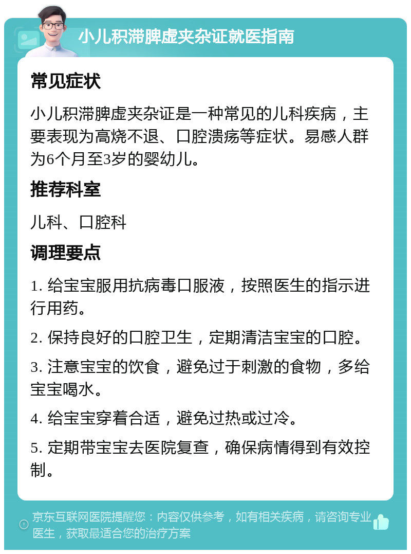 小儿积滞脾虚夹杂证就医指南 常见症状 小儿积滞脾虚夹杂证是一种常见的儿科疾病，主要表现为高烧不退、口腔溃疡等症状。易感人群为6个月至3岁的婴幼儿。 推荐科室 儿科、口腔科 调理要点 1. 给宝宝服用抗病毒口服液，按照医生的指示进行用药。 2. 保持良好的口腔卫生，定期清洁宝宝的口腔。 3. 注意宝宝的饮食，避免过于刺激的食物，多给宝宝喝水。 4. 给宝宝穿着合适，避免过热或过冷。 5. 定期带宝宝去医院复查，确保病情得到有效控制。