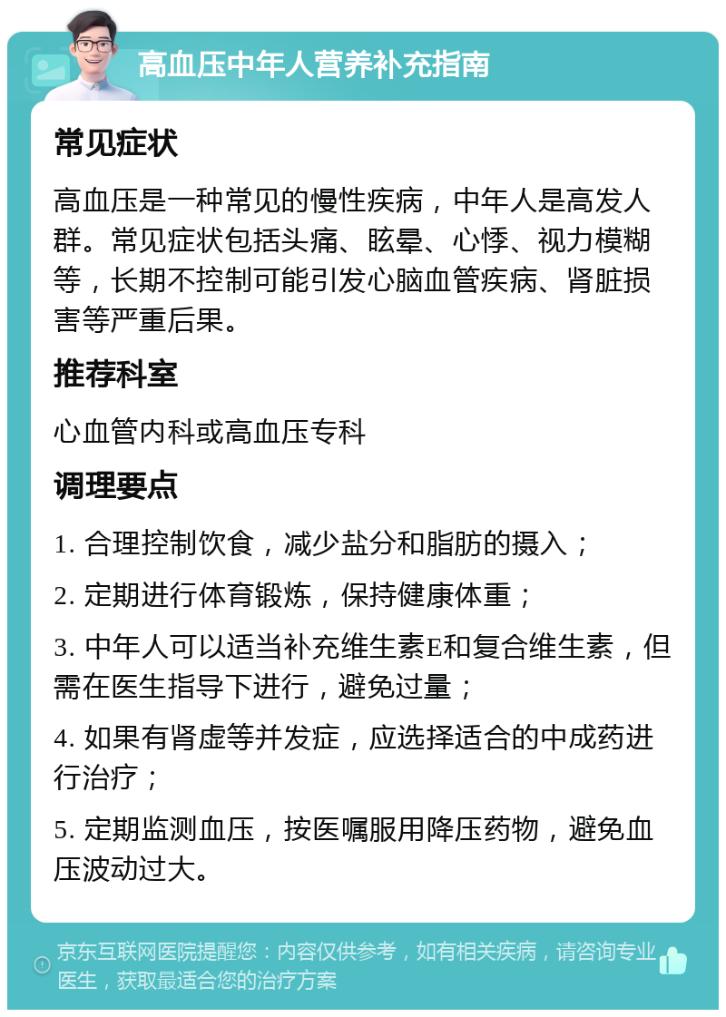 高血压中年人营养补充指南 常见症状 高血压是一种常见的慢性疾病，中年人是高发人群。常见症状包括头痛、眩晕、心悸、视力模糊等，长期不控制可能引发心脑血管疾病、肾脏损害等严重后果。 推荐科室 心血管内科或高血压专科 调理要点 1. 合理控制饮食，减少盐分和脂肪的摄入； 2. 定期进行体育锻炼，保持健康体重； 3. 中年人可以适当补充维生素E和复合维生素，但需在医生指导下进行，避免过量； 4. 如果有肾虚等并发症，应选择适合的中成药进行治疗； 5. 定期监测血压，按医嘱服用降压药物，避免血压波动过大。