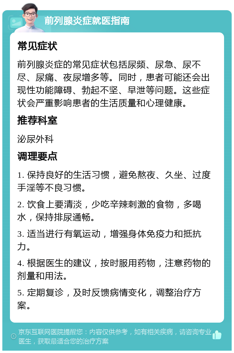 前列腺炎症就医指南 常见症状 前列腺炎症的常见症状包括尿频、尿急、尿不尽、尿痛、夜尿增多等。同时，患者可能还会出现性功能障碍、勃起不坚、早泄等问题。这些症状会严重影响患者的生活质量和心理健康。 推荐科室 泌尿外科 调理要点 1. 保持良好的生活习惯，避免熬夜、久坐、过度手淫等不良习惯。 2. 饮食上要清淡，少吃辛辣刺激的食物，多喝水，保持排尿通畅。 3. 适当进行有氧运动，增强身体免疫力和抵抗力。 4. 根据医生的建议，按时服用药物，注意药物的剂量和用法。 5. 定期复诊，及时反馈病情变化，调整治疗方案。