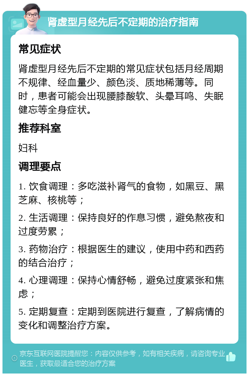 肾虚型月经先后不定期的治疗指南 常见症状 肾虚型月经先后不定期的常见症状包括月经周期不规律、经血量少、颜色淡、质地稀薄等。同时，患者可能会出现腰膝酸软、头晕耳鸣、失眠健忘等全身症状。 推荐科室 妇科 调理要点 1. 饮食调理：多吃滋补肾气的食物，如黑豆、黑芝麻、核桃等； 2. 生活调理：保持良好的作息习惯，避免熬夜和过度劳累； 3. 药物治疗：根据医生的建议，使用中药和西药的结合治疗； 4. 心理调理：保持心情舒畅，避免过度紧张和焦虑； 5. 定期复查：定期到医院进行复查，了解病情的变化和调整治疗方案。