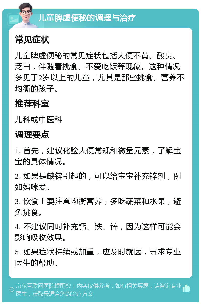 儿童脾虚便秘的调理与治疗 常见症状 儿童脾虚便秘的常见症状包括大便不黄、酸臭、泛白，伴随着挑食、不爱吃饭等现象。这种情况多见于2岁以上的儿童，尤其是那些挑食、营养不均衡的孩子。 推荐科室 儿科或中医科 调理要点 1. 首先，建议化验大便常规和微量元素，了解宝宝的具体情况。 2. 如果是缺锌引起的，可以给宝宝补充锌剂，例如妈咪爱。 3. 饮食上要注意均衡营养，多吃蔬菜和水果，避免挑食。 4. 不建议同时补充钙、铁、锌，因为这样可能会影响吸收效果。 5. 如果症状持续或加重，应及时就医，寻求专业医生的帮助。