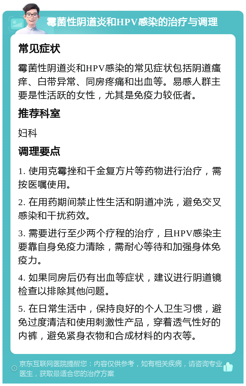 霉菌性阴道炎和HPV感染的治疗与调理 常见症状 霉菌性阴道炎和HPV感染的常见症状包括阴道瘙痒、白带异常、同房疼痛和出血等。易感人群主要是性活跃的女性，尤其是免疫力较低者。 推荐科室 妇科 调理要点 1. 使用克霉挫和千金复方片等药物进行治疗，需按医嘱使用。 2. 在用药期间禁止性生活和阴道冲洗，避免交叉感染和干扰药效。 3. 需要进行至少两个疗程的治疗，且HPV感染主要靠自身免疫力清除，需耐心等待和加强身体免疫力。 4. 如果同房后仍有出血等症状，建议进行阴道镜检查以排除其他问题。 5. 在日常生活中，保持良好的个人卫生习惯，避免过度清洁和使用刺激性产品，穿着透气性好的内裤，避免紧身衣物和合成材料的内衣等。