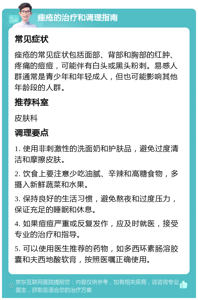 痤疮的治疗和调理指南 常见症状 痤疮的常见症状包括面部、背部和胸部的红肿、疼痛的痘痘，可能伴有白头或黑头粉刺。易感人群通常是青少年和年轻成人，但也可能影响其他年龄段的人群。 推荐科室 皮肤科 调理要点 1. 使用非刺激性的洗面奶和护肤品，避免过度清洁和摩擦皮肤。 2. 饮食上要注意少吃油腻、辛辣和高糖食物，多摄入新鲜蔬菜和水果。 3. 保持良好的生活习惯，避免熬夜和过度压力，保证充足的睡眠和休息。 4. 如果痘痘严重或反复发作，应及时就医，接受专业的治疗和指导。 5. 可以使用医生推荐的药物，如多西环素肠溶胶囊和夫西地酸软膏，按照医嘱正确使用。