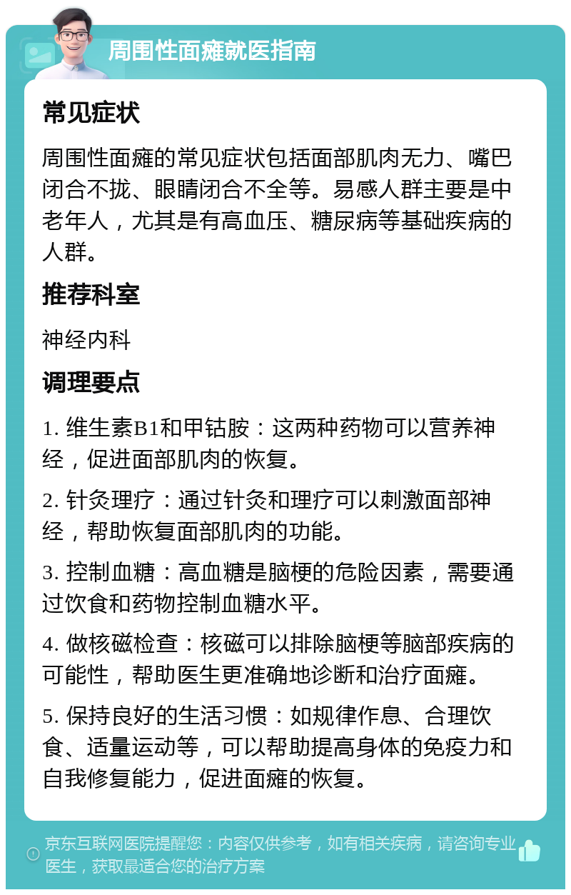 周围性面瘫就医指南 常见症状 周围性面瘫的常见症状包括面部肌肉无力、嘴巴闭合不拢、眼睛闭合不全等。易感人群主要是中老年人，尤其是有高血压、糖尿病等基础疾病的人群。 推荐科室 神经内科 调理要点 1. 维生素B1和甲钴胺：这两种药物可以营养神经，促进面部肌肉的恢复。 2. 针灸理疗：通过针灸和理疗可以刺激面部神经，帮助恢复面部肌肉的功能。 3. 控制血糖：高血糖是脑梗的危险因素，需要通过饮食和药物控制血糖水平。 4. 做核磁检查：核磁可以排除脑梗等脑部疾病的可能性，帮助医生更准确地诊断和治疗面瘫。 5. 保持良好的生活习惯：如规律作息、合理饮食、适量运动等，可以帮助提高身体的免疫力和自我修复能力，促进面瘫的恢复。