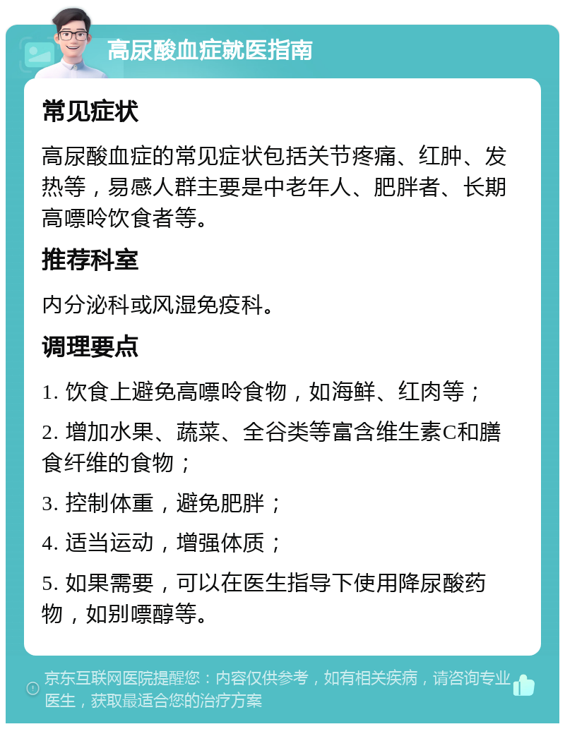 高尿酸血症就医指南 常见症状 高尿酸血症的常见症状包括关节疼痛、红肿、发热等，易感人群主要是中老年人、肥胖者、长期高嘌呤饮食者等。 推荐科室 内分泌科或风湿免疫科。 调理要点 1. 饮食上避免高嘌呤食物，如海鲜、红肉等； 2. 增加水果、蔬菜、全谷类等富含维生素C和膳食纤维的食物； 3. 控制体重，避免肥胖； 4. 适当运动，增强体质； 5. 如果需要，可以在医生指导下使用降尿酸药物，如别嘌醇等。