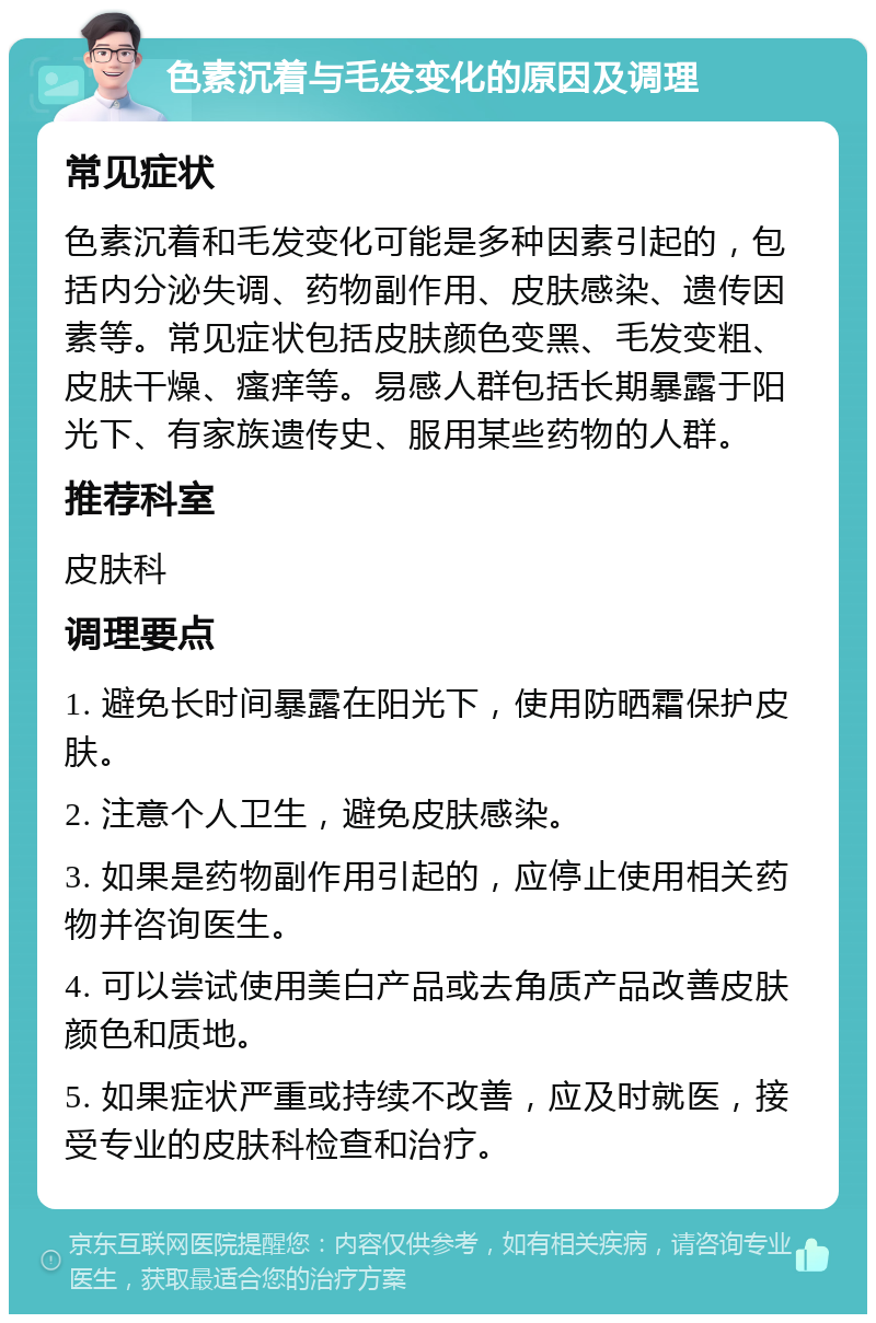 色素沉着与毛发变化的原因及调理 常见症状 色素沉着和毛发变化可能是多种因素引起的，包括内分泌失调、药物副作用、皮肤感染、遗传因素等。常见症状包括皮肤颜色变黑、毛发变粗、皮肤干燥、瘙痒等。易感人群包括长期暴露于阳光下、有家族遗传史、服用某些药物的人群。 推荐科室 皮肤科 调理要点 1. 避免长时间暴露在阳光下，使用防晒霜保护皮肤。 2. 注意个人卫生，避免皮肤感染。 3. 如果是药物副作用引起的，应停止使用相关药物并咨询医生。 4. 可以尝试使用美白产品或去角质产品改善皮肤颜色和质地。 5. 如果症状严重或持续不改善，应及时就医，接受专业的皮肤科检查和治疗。