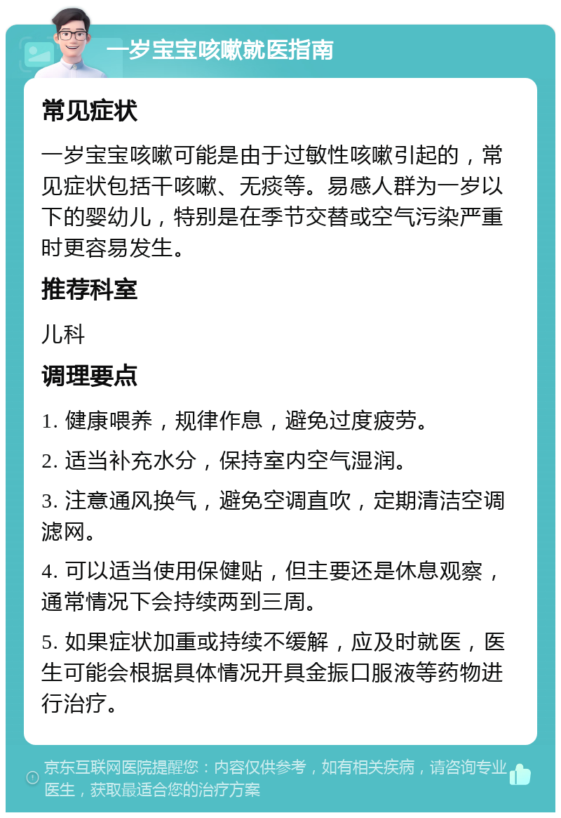 一岁宝宝咳嗽就医指南 常见症状 一岁宝宝咳嗽可能是由于过敏性咳嗽引起的，常见症状包括干咳嗽、无痰等。易感人群为一岁以下的婴幼儿，特别是在季节交替或空气污染严重时更容易发生。 推荐科室 儿科 调理要点 1. 健康喂养，规律作息，避免过度疲劳。 2. 适当补充水分，保持室内空气湿润。 3. 注意通风换气，避免空调直吹，定期清洁空调滤网。 4. 可以适当使用保健贴，但主要还是休息观察，通常情况下会持续两到三周。 5. 如果症状加重或持续不缓解，应及时就医，医生可能会根据具体情况开具金振口服液等药物进行治疗。