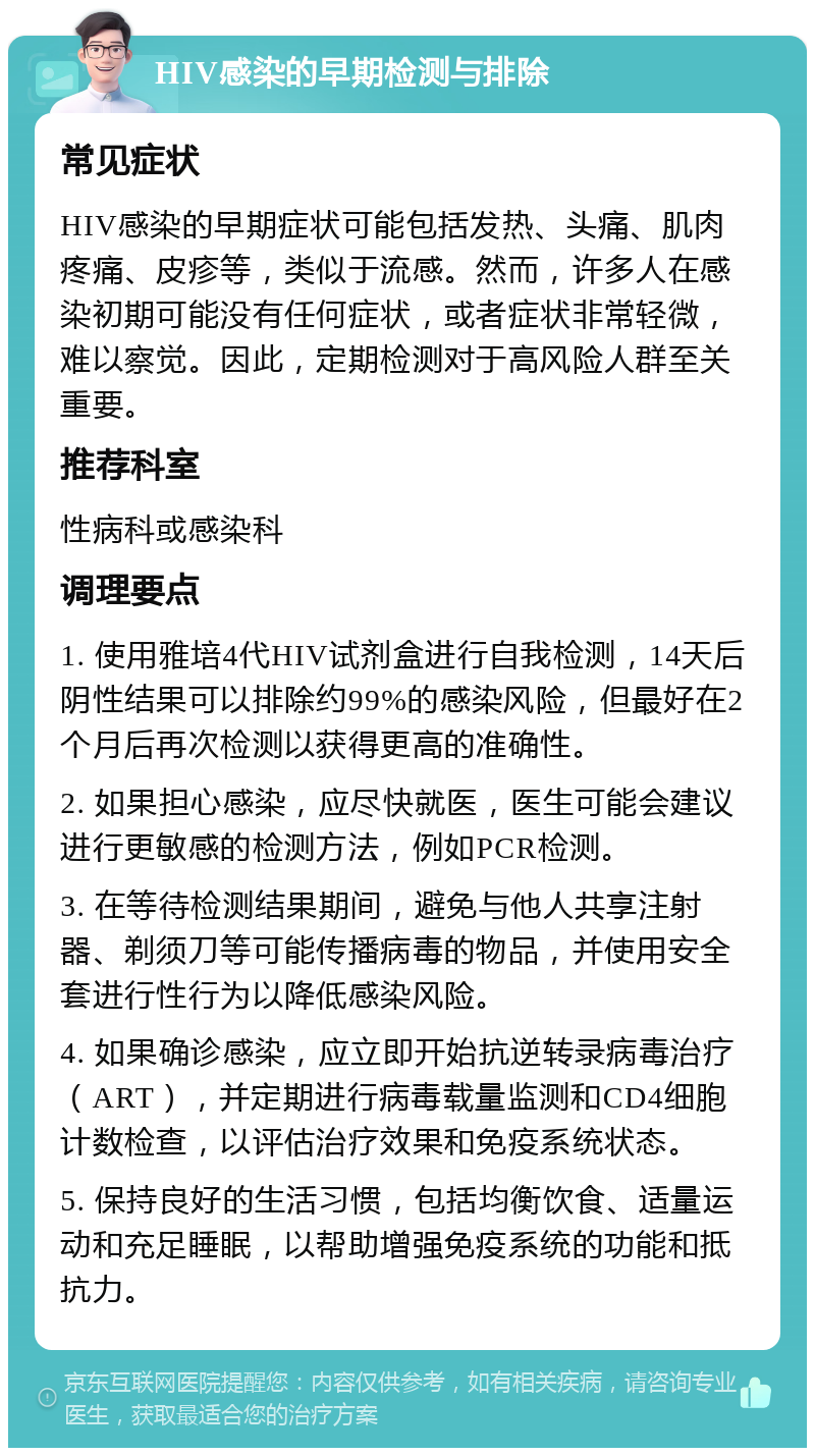 HIV感染的早期检测与排除 常见症状 HIV感染的早期症状可能包括发热、头痛、肌肉疼痛、皮疹等，类似于流感。然而，许多人在感染初期可能没有任何症状，或者症状非常轻微，难以察觉。因此，定期检测对于高风险人群至关重要。 推荐科室 性病科或感染科 调理要点 1. 使用雅培4代HIV试剂盒进行自我检测，14天后阴性结果可以排除约99%的感染风险，但最好在2个月后再次检测以获得更高的准确性。 2. 如果担心感染，应尽快就医，医生可能会建议进行更敏感的检测方法，例如PCR检测。 3. 在等待检测结果期间，避免与他人共享注射器、剃须刀等可能传播病毒的物品，并使用安全套进行性行为以降低感染风险。 4. 如果确诊感染，应立即开始抗逆转录病毒治疗（ART），并定期进行病毒载量监测和CD4细胞计数检查，以评估治疗效果和免疫系统状态。 5. 保持良好的生活习惯，包括均衡饮食、适量运动和充足睡眠，以帮助增强免疫系统的功能和抵抗力。