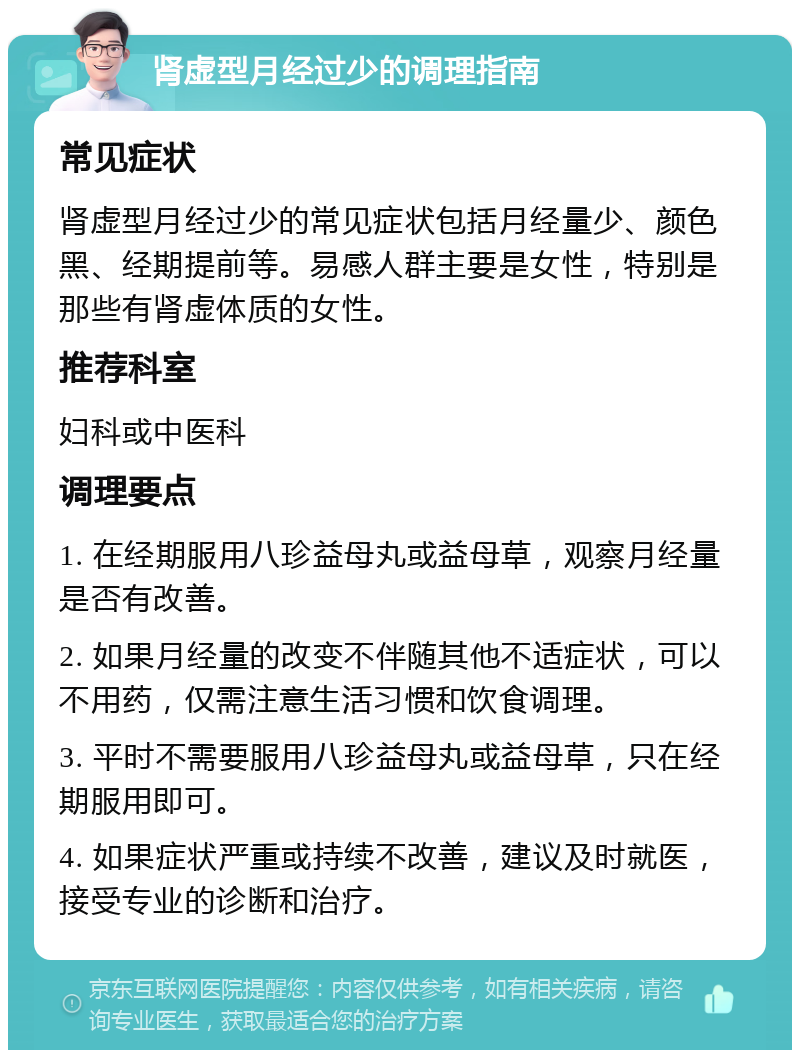 肾虚型月经过少的调理指南 常见症状 肾虚型月经过少的常见症状包括月经量少、颜色黑、经期提前等。易感人群主要是女性，特别是那些有肾虚体质的女性。 推荐科室 妇科或中医科 调理要点 1. 在经期服用八珍益母丸或益母草，观察月经量是否有改善。 2. 如果月经量的改变不伴随其他不适症状，可以不用药，仅需注意生活习惯和饮食调理。 3. 平时不需要服用八珍益母丸或益母草，只在经期服用即可。 4. 如果症状严重或持续不改善，建议及时就医，接受专业的诊断和治疗。