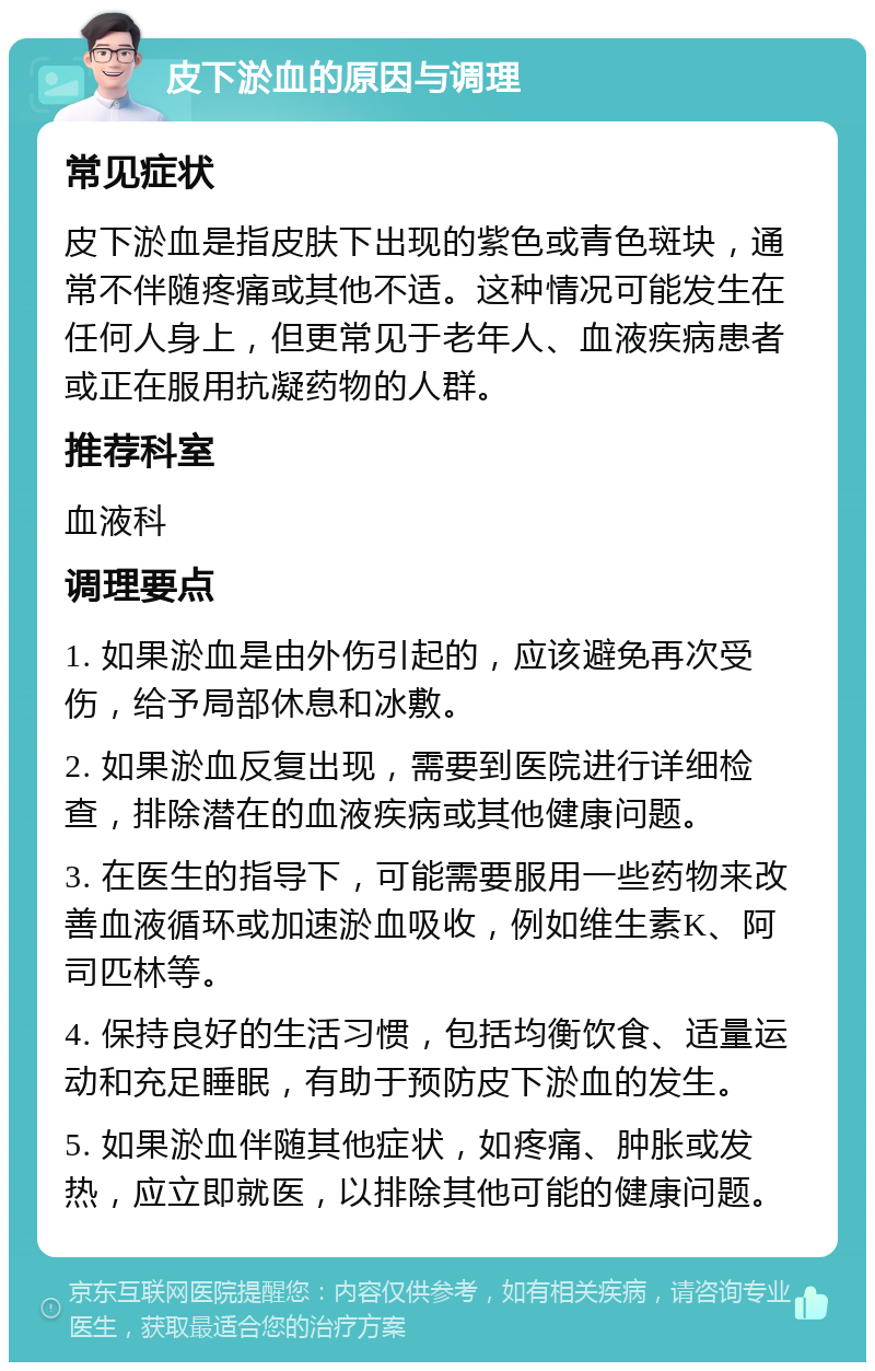 皮下淤血的原因与调理 常见症状 皮下淤血是指皮肤下出现的紫色或青色斑块，通常不伴随疼痛或其他不适。这种情况可能发生在任何人身上，但更常见于老年人、血液疾病患者或正在服用抗凝药物的人群。 推荐科室 血液科 调理要点 1. 如果淤血是由外伤引起的，应该避免再次受伤，给予局部休息和冰敷。 2. 如果淤血反复出现，需要到医院进行详细检查，排除潜在的血液疾病或其他健康问题。 3. 在医生的指导下，可能需要服用一些药物来改善血液循环或加速淤血吸收，例如维生素K、阿司匹林等。 4. 保持良好的生活习惯，包括均衡饮食、适量运动和充足睡眠，有助于预防皮下淤血的发生。 5. 如果淤血伴随其他症状，如疼痛、肿胀或发热，应立即就医，以排除其他可能的健康问题。