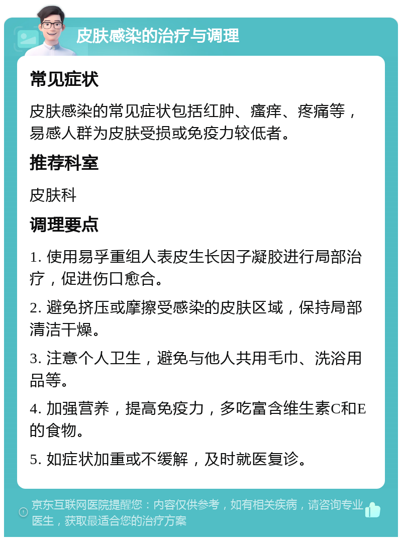 皮肤感染的治疗与调理 常见症状 皮肤感染的常见症状包括红肿、瘙痒、疼痛等，易感人群为皮肤受损或免疫力较低者。 推荐科室 皮肤科 调理要点 1. 使用易孚重组人表皮生长因子凝胶进行局部治疗，促进伤口愈合。 2. 避免挤压或摩擦受感染的皮肤区域，保持局部清洁干燥。 3. 注意个人卫生，避免与他人共用毛巾、洗浴用品等。 4. 加强营养，提高免疫力，多吃富含维生素C和E的食物。 5. 如症状加重或不缓解，及时就医复诊。