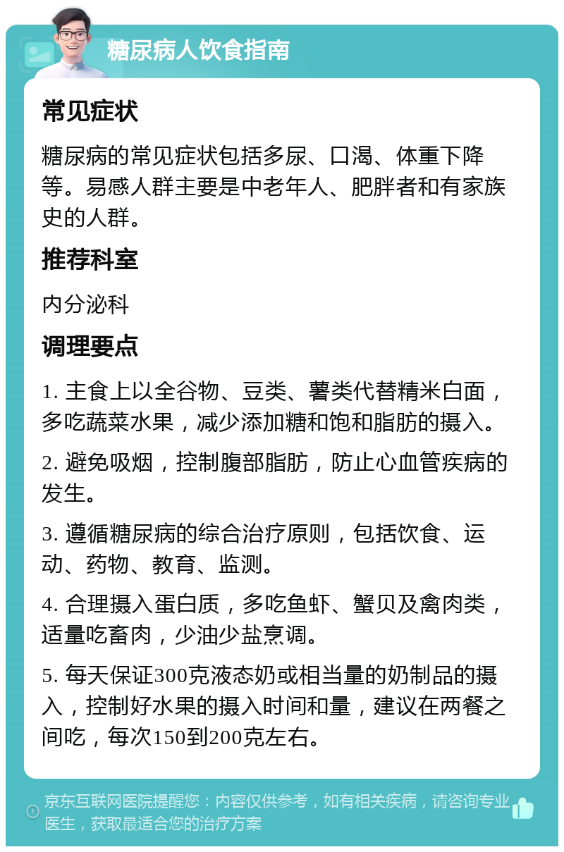 糖尿病人饮食指南 常见症状 糖尿病的常见症状包括多尿、口渴、体重下降等。易感人群主要是中老年人、肥胖者和有家族史的人群。 推荐科室 内分泌科 调理要点 1. 主食上以全谷物、豆类、薯类代替精米白面，多吃蔬菜水果，减少添加糖和饱和脂肪的摄入。 2. 避免吸烟，控制腹部脂肪，防止心血管疾病的发生。 3. 遵循糖尿病的综合治疗原则，包括饮食、运动、药物、教育、监测。 4. 合理摄入蛋白质，多吃鱼虾、蟹贝及禽肉类，适量吃畜肉，少油少盐烹调。 5. 每天保证300克液态奶或相当量的奶制品的摄入，控制好水果的摄入时间和量，建议在两餐之间吃，每次150到200克左右。