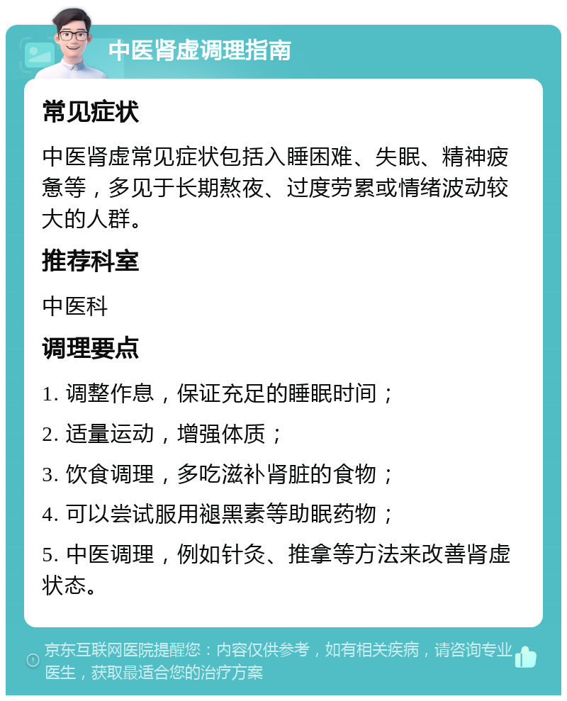 中医肾虚调理指南 常见症状 中医肾虚常见症状包括入睡困难、失眠、精神疲惫等，多见于长期熬夜、过度劳累或情绪波动较大的人群。 推荐科室 中医科 调理要点 1. 调整作息，保证充足的睡眠时间； 2. 适量运动，增强体质； 3. 饮食调理，多吃滋补肾脏的食物； 4. 可以尝试服用褪黑素等助眠药物； 5. 中医调理，例如针灸、推拿等方法来改善肾虚状态。