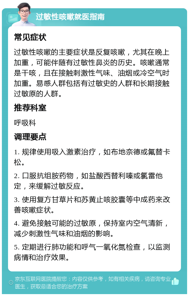 过敏性咳嗽就医指南 常见症状 过敏性咳嗽的主要症状是反复咳嗽，尤其在晚上加重，可能伴随有过敏性鼻炎的历史。咳嗽通常是干咳，且在接触刺激性气味、油烟或冷空气时加重。易感人群包括有过敏史的人群和长期接触过敏原的人群。 推荐科室 呼吸科 调理要点 1. 规律使用吸入激素治疗，如布地奈德或氟替卡松。 2. 口服抗组胺药物，如盐酸西替利嗪或氯雷他定，来缓解过敏反应。 3. 使用复方甘草片和苏黄止咳胶囊等中成药来改善咳嗽症状。 4. 避免接触可能的过敏原，保持室内空气清新，减少刺激性气味和油烟的影响。 5. 定期进行肺功能和呼气一氧化氮检查，以监测病情和治疗效果。