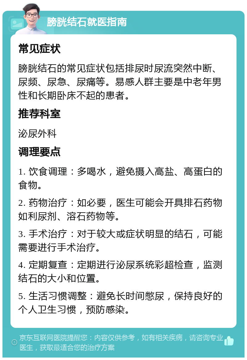 膀胱结石就医指南 常见症状 膀胱结石的常见症状包括排尿时尿流突然中断、尿频、尿急、尿痛等。易感人群主要是中老年男性和长期卧床不起的患者。 推荐科室 泌尿外科 调理要点 1. 饮食调理：多喝水，避免摄入高盐、高蛋白的食物。 2. 药物治疗：如必要，医生可能会开具排石药物如利尿剂、溶石药物等。 3. 手术治疗：对于较大或症状明显的结石，可能需要进行手术治疗。 4. 定期复查：定期进行泌尿系统彩超检查，监测结石的大小和位置。 5. 生活习惯调整：避免长时间憋尿，保持良好的个人卫生习惯，预防感染。