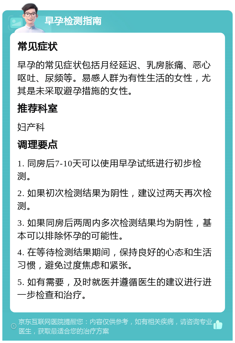 早孕检测指南 常见症状 早孕的常见症状包括月经延迟、乳房胀痛、恶心呕吐、尿频等。易感人群为有性生活的女性，尤其是未采取避孕措施的女性。 推荐科室 妇产科 调理要点 1. 同房后7-10天可以使用早孕试纸进行初步检测。 2. 如果初次检测结果为阴性，建议过两天再次检测。 3. 如果同房后两周内多次检测结果均为阴性，基本可以排除怀孕的可能性。 4. 在等待检测结果期间，保持良好的心态和生活习惯，避免过度焦虑和紧张。 5. 如有需要，及时就医并遵循医生的建议进行进一步检查和治疗。