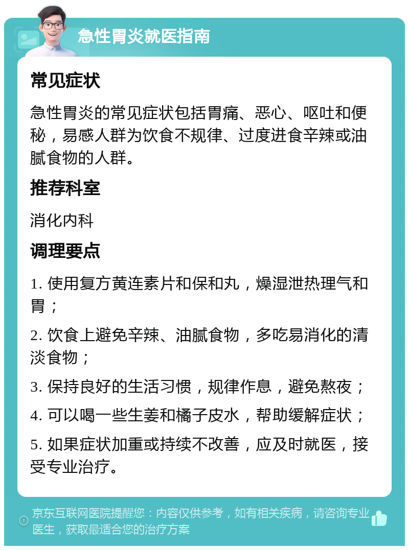 急性胃炎就医指南 常见症状 急性胃炎的常见症状包括胃痛、恶心、呕吐和便秘，易感人群为饮食不规律、过度进食辛辣或油腻食物的人群。 推荐科室 消化内科 调理要点 1. 使用复方黄连素片和保和丸，燥湿泄热理气和胃； 2. 饮食上避免辛辣、油腻食物，多吃易消化的清淡食物； 3. 保持良好的生活习惯，规律作息，避免熬夜； 4. 可以喝一些生姜和橘子皮水，帮助缓解症状； 5. 如果症状加重或持续不改善，应及时就医，接受专业治疗。