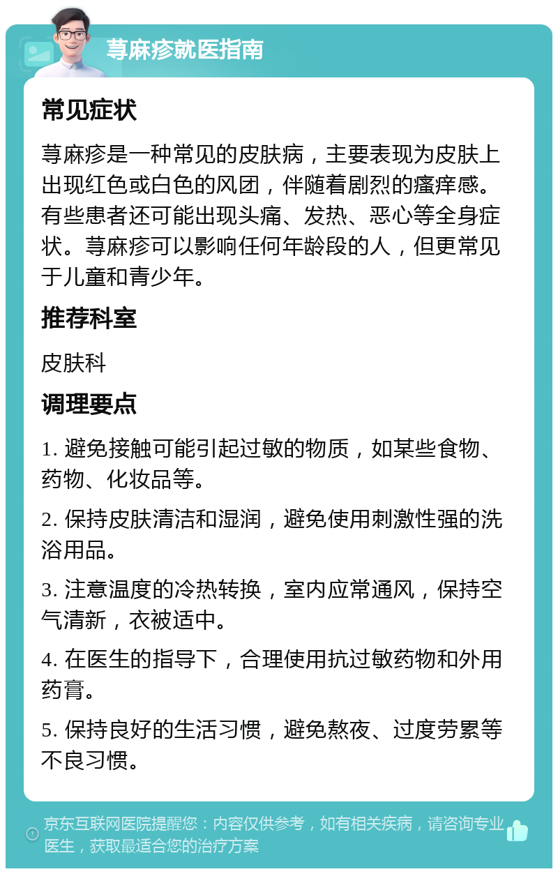 荨麻疹就医指南 常见症状 荨麻疹是一种常见的皮肤病，主要表现为皮肤上出现红色或白色的风团，伴随着剧烈的瘙痒感。有些患者还可能出现头痛、发热、恶心等全身症状。荨麻疹可以影响任何年龄段的人，但更常见于儿童和青少年。 推荐科室 皮肤科 调理要点 1. 避免接触可能引起过敏的物质，如某些食物、药物、化妆品等。 2. 保持皮肤清洁和湿润，避免使用刺激性强的洗浴用品。 3. 注意温度的冷热转换，室内应常通风，保持空气清新，衣被适中。 4. 在医生的指导下，合理使用抗过敏药物和外用药膏。 5. 保持良好的生活习惯，避免熬夜、过度劳累等不良习惯。