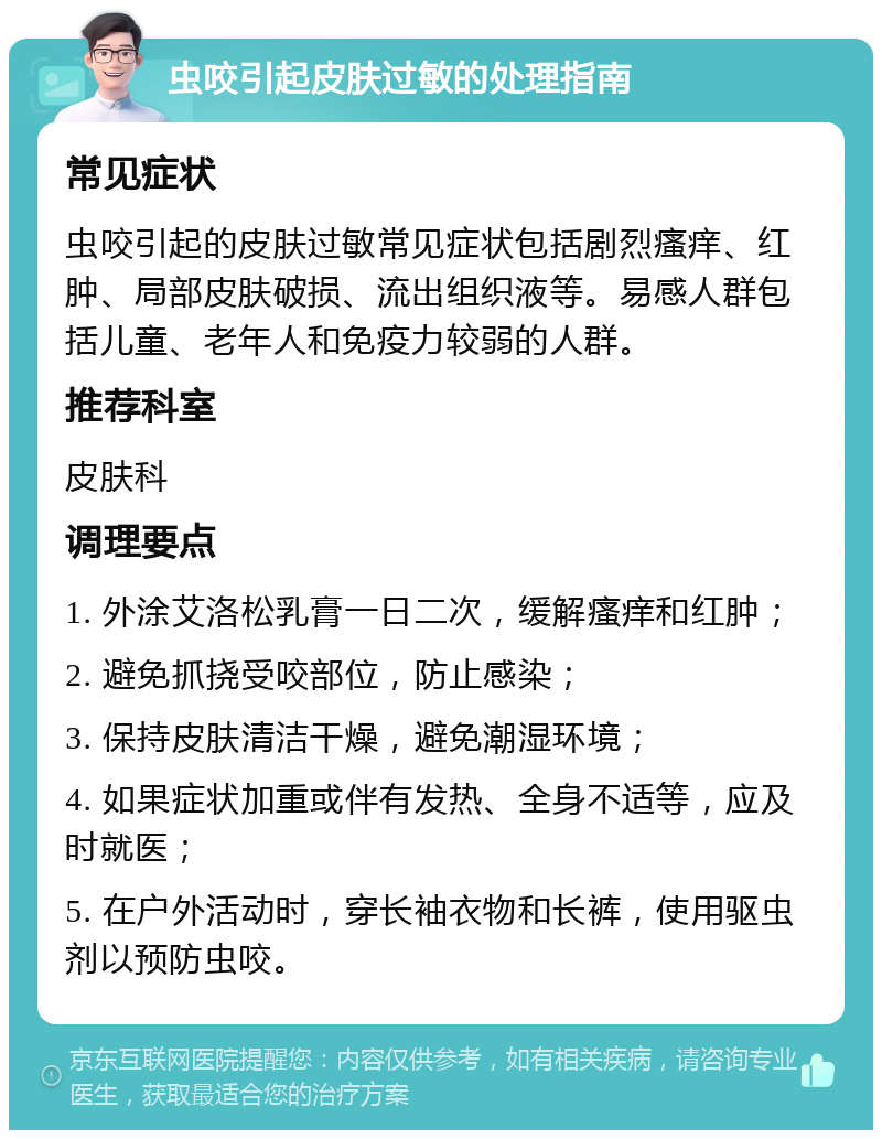 虫咬引起皮肤过敏的处理指南 常见症状 虫咬引起的皮肤过敏常见症状包括剧烈瘙痒、红肿、局部皮肤破损、流出组织液等。易感人群包括儿童、老年人和免疫力较弱的人群。 推荐科室 皮肤科 调理要点 1. 外涂艾洛松乳膏一日二次，缓解瘙痒和红肿； 2. 避免抓挠受咬部位，防止感染； 3. 保持皮肤清洁干燥，避免潮湿环境； 4. 如果症状加重或伴有发热、全身不适等，应及时就医； 5. 在户外活动时，穿长袖衣物和长裤，使用驱虫剂以预防虫咬。