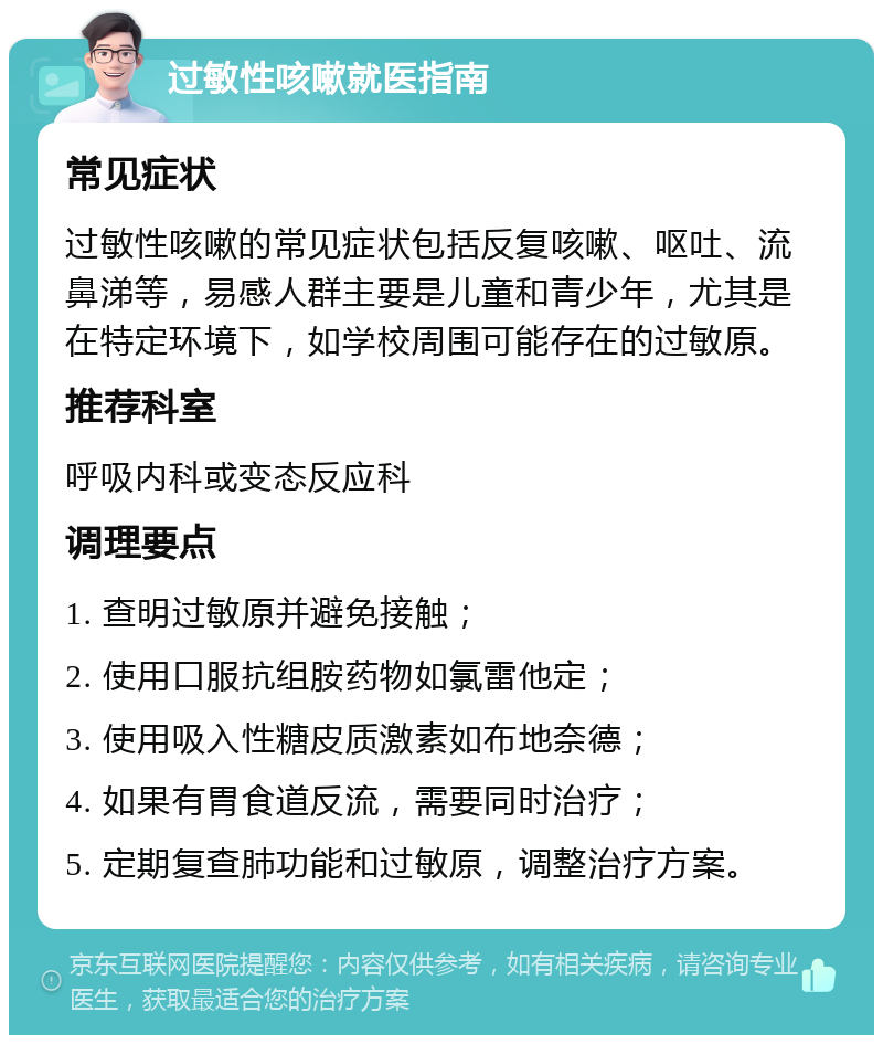 过敏性咳嗽就医指南 常见症状 过敏性咳嗽的常见症状包括反复咳嗽、呕吐、流鼻涕等，易感人群主要是儿童和青少年，尤其是在特定环境下，如学校周围可能存在的过敏原。 推荐科室 呼吸内科或变态反应科 调理要点 1. 查明过敏原并避免接触； 2. 使用口服抗组胺药物如氯雷他定； 3. 使用吸入性糖皮质激素如布地奈德； 4. 如果有胃食道反流，需要同时治疗； 5. 定期复查肺功能和过敏原，调整治疗方案。