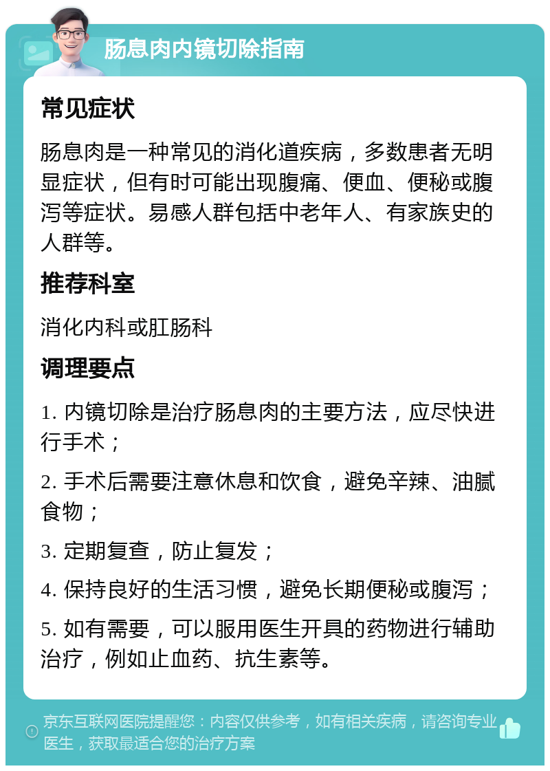 肠息肉内镜切除指南 常见症状 肠息肉是一种常见的消化道疾病，多数患者无明显症状，但有时可能出现腹痛、便血、便秘或腹泻等症状。易感人群包括中老年人、有家族史的人群等。 推荐科室 消化内科或肛肠科 调理要点 1. 内镜切除是治疗肠息肉的主要方法，应尽快进行手术； 2. 手术后需要注意休息和饮食，避免辛辣、油腻食物； 3. 定期复查，防止复发； 4. 保持良好的生活习惯，避免长期便秘或腹泻； 5. 如有需要，可以服用医生开具的药物进行辅助治疗，例如止血药、抗生素等。