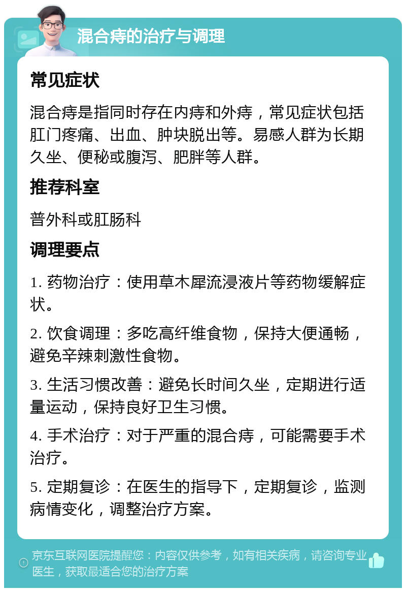 混合痔的治疗与调理 常见症状 混合痔是指同时存在内痔和外痔，常见症状包括肛门疼痛、出血、肿块脱出等。易感人群为长期久坐、便秘或腹泻、肥胖等人群。 推荐科室 普外科或肛肠科 调理要点 1. 药物治疗：使用草木犀流浸液片等药物缓解症状。 2. 饮食调理：多吃高纤维食物，保持大便通畅，避免辛辣刺激性食物。 3. 生活习惯改善：避免长时间久坐，定期进行适量运动，保持良好卫生习惯。 4. 手术治疗：对于严重的混合痔，可能需要手术治疗。 5. 定期复诊：在医生的指导下，定期复诊，监测病情变化，调整治疗方案。