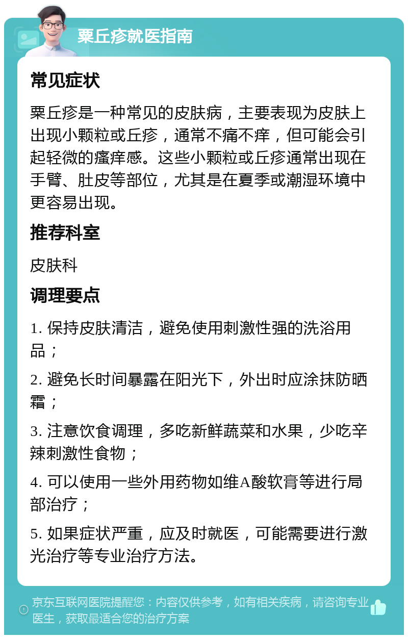 粟丘疹就医指南 常见症状 粟丘疹是一种常见的皮肤病，主要表现为皮肤上出现小颗粒或丘疹，通常不痛不痒，但可能会引起轻微的瘙痒感。这些小颗粒或丘疹通常出现在手臂、肚皮等部位，尤其是在夏季或潮湿环境中更容易出现。 推荐科室 皮肤科 调理要点 1. 保持皮肤清洁，避免使用刺激性强的洗浴用品； 2. 避免长时间暴露在阳光下，外出时应涂抹防晒霜； 3. 注意饮食调理，多吃新鲜蔬菜和水果，少吃辛辣刺激性食物； 4. 可以使用一些外用药物如维A酸软膏等进行局部治疗； 5. 如果症状严重，应及时就医，可能需要进行激光治疗等专业治疗方法。