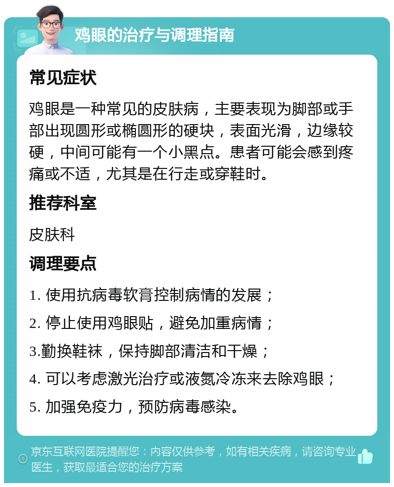 鸡眼的治疗与调理指南 常见症状 鸡眼是一种常见的皮肤病，主要表现为脚部或手部出现圆形或椭圆形的硬块，表面光滑，边缘较硬，中间可能有一个小黑点。患者可能会感到疼痛或不适，尤其是在行走或穿鞋时。 推荐科室 皮肤科 调理要点 1. 使用抗病毒软膏控制病情的发展； 2. 停止使用鸡眼贴，避免加重病情； 3.勤换鞋袜，保持脚部清洁和干燥； 4. 可以考虑激光治疗或液氮冷冻来去除鸡眼； 5. 加强免疫力，预防病毒感染。